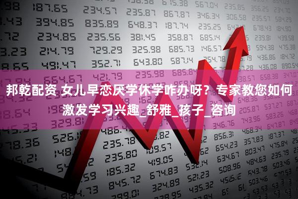 邦乾配资 女儿早恋厌学休学咋办呀？专家教您如何激发学习兴趣_舒雅_孩子_咨询