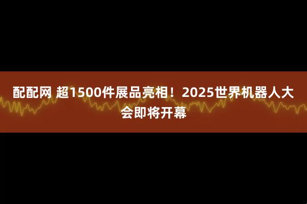 配配网 超1500件展品亮相！2025世界机器人大会即将开幕