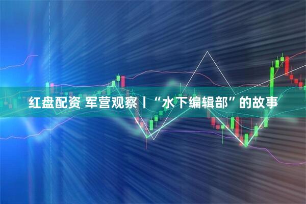 红盘配资 军营观察丨“水下编辑部”的故事
