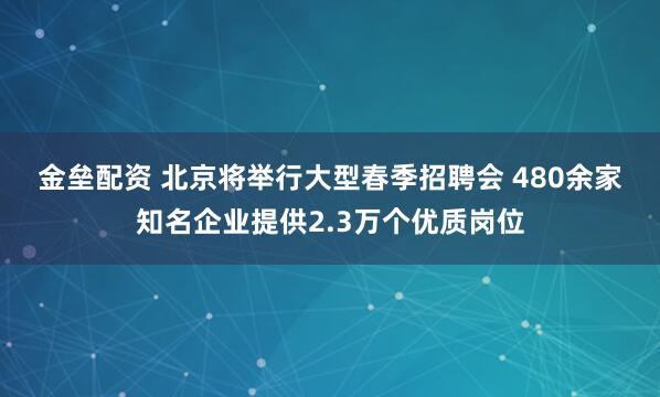 金垒配资 北京将举行大型春季招聘会 480余家知名企业提供2.3万个优质岗位